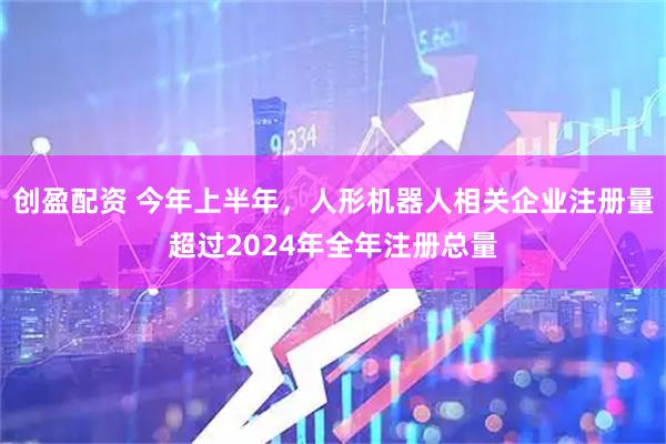 创盈配资 今年上半年，人形机器人相关企业注册量超过2024年全年注册总量