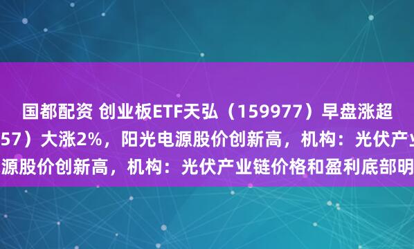 国都配资 创业板ETF天弘（159977）早盘涨超1.6%、光伏ETF（159857）大涨2%，阳光电源股价创新高，机构：光伏产业链价格和盈利底部明确