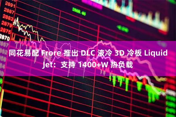 同花易配 Frore 推出 DLC 液冷 3D 冷板 LiquidJet：支持 1400+W 热负载