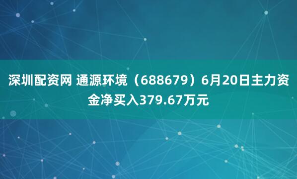 深圳配资网 通源环境（688679）6月20日主力资金净买入379.67万元