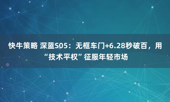 快牛策略 深蓝S05：无框车门+6.28秒破百，用“技术平权”征服年轻市场