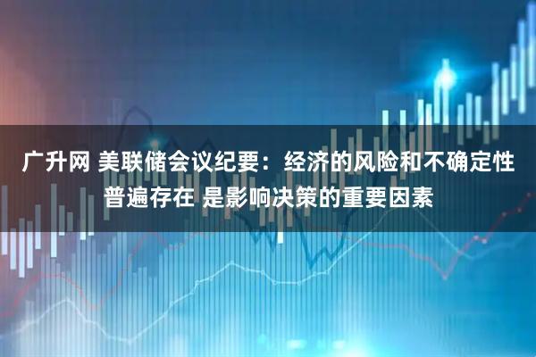 广升网 美联储会议纪要：经济的风险和不确定性普遍存在 是影响决策的重要因素