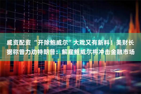 威资配资 “开除鲍威尔”大戏又有新料！美财长据称曾力劝特朗普：解雇鲍威尔将冲击金融市场
