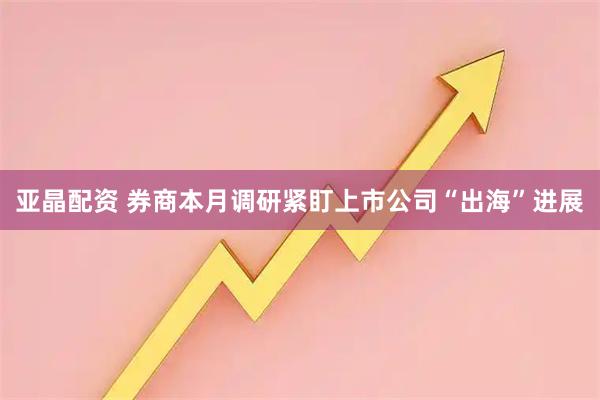 亚晶配资 券商本月调研紧盯上市公司“出海”进展