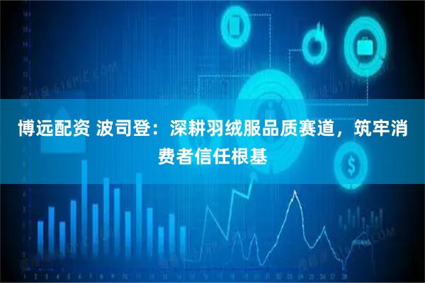 博远配资 波司登：深耕羽绒服品质赛道，筑牢消费者信任根基