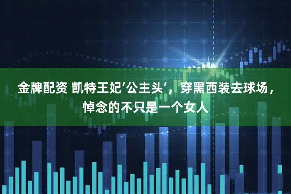 金牌配资 凯特王妃‘公主头’，穿黑西装去球场，悼念的不只是一个女人