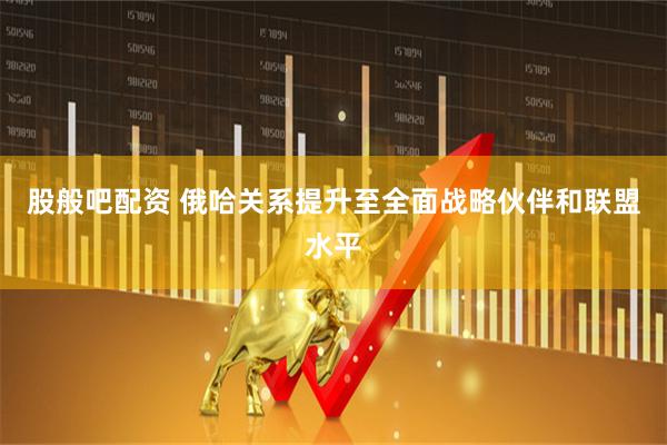 股般吧配资 俄哈关系提升至全面战略伙伴和联盟水平